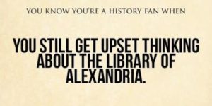 You know you’re a history fan when you still get upset thinking about the library of Alexandra
