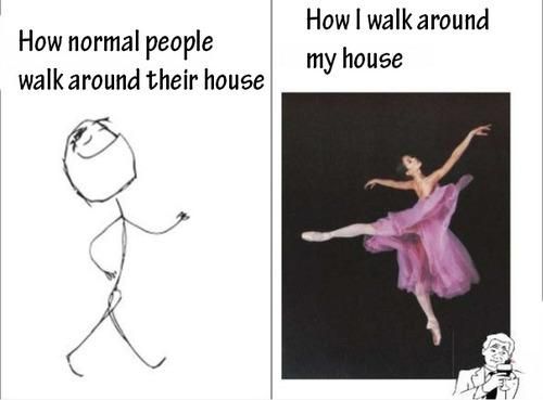 How I walk around my house.