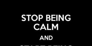 Stop being calm.