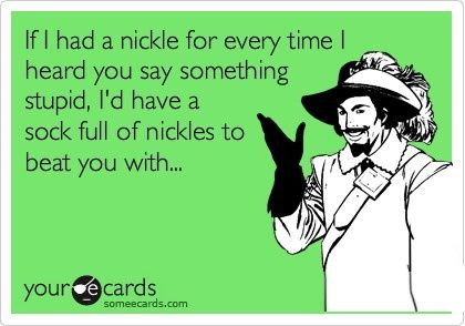 If I had a nickel for every time I heard you say something stupid.