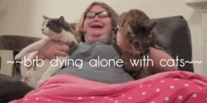BRB DYING ALONE WITH CATS.