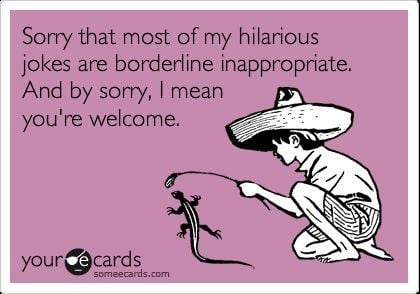 Sorry that most of my jokes are borderline inappropriate...