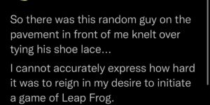 a true test of will is knowing there are times in life when you have to reign in your desire to initiate a game of leap frog