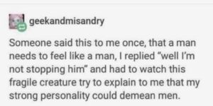 “a man needs to feel like a man” isn’t something is actually real